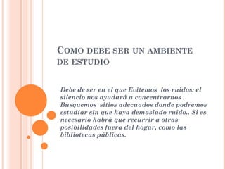 COMO DEBE SER UN AMBIENTE
DE ESTUDIO

Debe de ser en el que Evitemos los ruidos: el
silencio nos ayudará a concentrarnos .
Busquemos sitios adecuados donde podremos
estudiar sin que haya demasiado ruido.. Si es
necesario habrá que recurrir a otras
posibilidades fuera del hogar, como las
bibliotecas públicas.

 