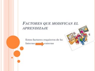 FACTORES QUE MODIFICAN EL
APRENDIZAJE

Estos factores requieren de lo:
Interno

externo

 