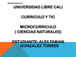 MICROCURRICULO
UNIVERSIDAD LIBRE CALI
CURRICULO Y TIC
MICROCURRICULO
( CIENCIAS NATURALES)
ESTUDIANTE: ALEX FABIAN
GONZALEZ TORRES
 