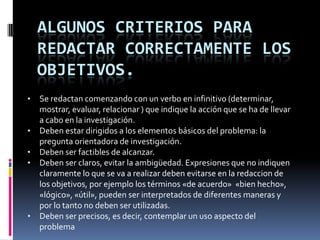 ALGUNOS CRITERIOS PARA
REDACTAR CORRECTAMENTE LOS
OBJETIVOS.
• Se redactan comenzando con un verbo en infinitivo (determinar,
mostrar, evaluar, relacionar ) que indique la acción que se ha de llevar
a cabo en la investigación.
• Deben estar dirigidos a los elementos básicos del problema: la
pregunta orientadora de investigación.
• Deben ser factibles de alcanzar.
• Deben ser claros, evitar la ambigüedad. Expresiones que no indiquen
claramente lo que se va a realizar deben evitarse en la redaccion de
los objetivos, por ejemplo los términos «de acuerdo» «bien hecho»,
«lógico», «útil», pueden ser interpretados de diferentes maneras y
por lo tanto no deben ser utilizadas.
• Deben ser precisos, es decir, contemplar un uso aspecto del
problema
 