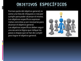 OBJETIVOS ESPECÍFICOS
Forman parte del objetivo general; es
como una lista de chequeos 0 ruta por
cumplir para poder alcanzar el mismo.
Los objetivos específicos expresan
metas concretas q son necesarias para
alcanzar el objetivo general.
Los objetivos específicos deben seguir
una secuencia lógica que indique los
pasos o etapas que se han de cumplir
para lograr el objetivo general.
 