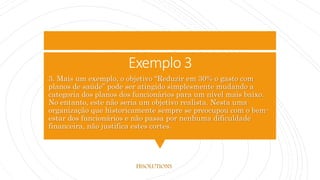 Exemplo 3
3. Mais um exemplo, o objetivo “Reduzir em 30% o gasto com
planos de saúde” pode ser atingido simplesmente mudando a
categoria dos planos dos funcionários para um nível mais baixo.
No entanto, este não seria um objetivo realista. Nesta uma
organização que historicamente sempre se preocupou com o bem-
estar dos funcionários e não passa por nenhuma dificuldade
financeira, não justifica estes cortes.
FBSOLUTIONS
 