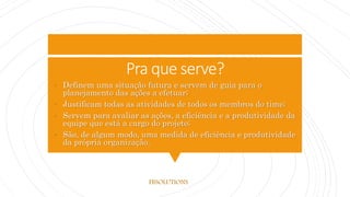 Pra que serve?
• Definem uma situação futura e servem de guia para o
planejamento das ações a efetuar;
• Justificam todas as atividades de todos os membros do time;
• Servem para avaliar as ações, a eficiência e a produtividade da
equipe que está a cargo do projeto;
• São, de algum modo, uma medida de eficiência e produtividade
da própria organização.
FBSOLUTIONS
 