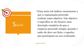 Specific
Uma meta irá indicar exatamente o
que a organização pretende
realizar como objetivo. Um objetivo
é específico se ele fornece uma
descrição completa do que a
empresa pretende atingir, quando e
onde ele deve ser feito, e aqueles
que participam na sua realização.
FBSOLUTIONS
 