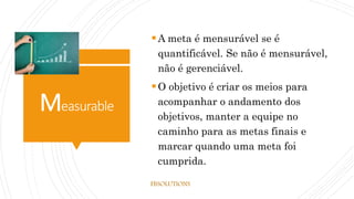 Measurable
A meta é mensurável se é
quantificável. Se não é mensurável,
não é gerenciável.
O objetivo é criar os meios para
acompanhar o andamento dos
objetivos, manter a equipe no
caminho para as metas finais e
marcar quando uma meta foi
cumprida.
FBSOLUTIONS
 