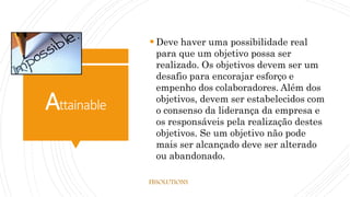 Attainable
 Deve haver uma possibilidade real
para que um objetivo possa ser
realizado. Os objetivos devem ser um
desafio para encorajar esforço e
empenho dos colaboradores. Além dos
objetivos, devem ser estabelecidos com
o consenso da liderança da empresa e
os responsáveis pela realização destes
objetivos. Se um objetivo não pode
mais ser alcançado deve ser alterado
ou abandonado.
FBSOLUTIONS
 