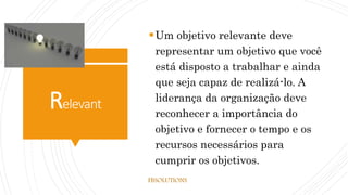 Relevant
Um objetivo relevante deve
representar um objetivo que você
está disposto a trabalhar e ainda
que seja capaz de realizá-lo. A
liderança da organização deve
reconhecer a importância do
objetivo e fornecer o tempo e os
recursos necessários para
cumprir os objetivos.
FBSOLUTIONS
 