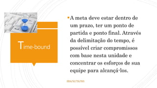 Time-bound
A meta deve estar dentro de
um prazo, ter um ponto de
partida e ponto final. Através
da delimitação do tempo, é
possível criar compromissos
com base nesta unidade e
concentrar os esforços de sua
equipe para alcançá-los.
FBSOLUTIONS
 