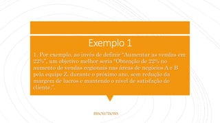 Exemplo 1
1. Por exemplo, ao invés de definir “Aumentar as vendas em
22%”, um objetivo melhor seria “Obtenção de 22% no
aumento de vendas regionais nas áreas de negócios A e B
pela equipe Z, durante o próximo ano, sem redução da
margem de lucros e mantendo o nível de satisfação do
cliente.”.
FBSOLUTIONS
 