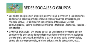 REDES SOCIALES O GRUPOS
• Las redes sociales son sitios de internet que permiten a las personas
conectarse con sus amigos incluso realizar nuevas amistades, de
manera virtual , y compartir contenidos ,interactuar , crear
comunidades , sobre intereses similares : trabajos , lecturas , juegos ,
amistades .
• GRUPOS SOCIALES: Un grupo social es un sistema formado por un
conjunto de personas donde desempeñan sentimientos o acciones
dentro de la sociedad, se define a partir de una serie de variables,
como el salario promedio, el nivel educativo, la ocupación, etc…
 
