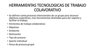 HERRAMIENTAS TECNOLOGICAS DE TRABAJO
COLAVORATIVO
• Se definen como procesos intencionales de un grupo para alcanzar
objetivos específicos, mas herramientas diseñadas para dar soporte y
facilitar el trabajo.
• Elementos de trabajo colaborativo:
• Objetivos
• Ambiente
• Motivación
• Tipo de proceso
• Aporte individual
• Pasos de proceso grupal
 