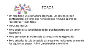 FOROS
• Un foro tiene una estructura ordenada. Las categorías son
contenedores de foros que no tienen uso ninguno aparte de
“categorizar” esos foros.
• TIPOS DE FOROS:
• Foro publico: Es aquel donde todos pueden participar sin tener
registrarse
• Foro protegido: Es inalterable para usuarios no registrados
• Foro privado: Es solo accesible para usuarios registrados en uno de
los siguientes grupos: Admi. , moderador y miembro.
 