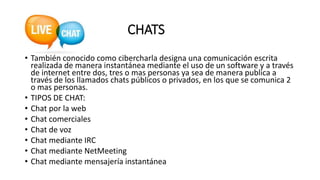 CHATS
• También conocido como cibercharla designa una comunicación escrita
realizada de manera instantánea mediante el uso de un software y a través
de internet entre dos, tres o mas personas ya sea de manera publica a
través de los llamados chats públicos o privados, en los que se comunica 2
o mas personas.
• TIPOS DE CHAT:
• Chat por la web
• Chat comerciales
• Chat de voz
• Chat mediante IRC
• Chat mediante NetMeeting
• Chat mediante mensajería instantánea
 