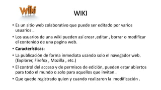 WIKI
• Es un sitio web colaborativo que puede ser editado por varios
usuarios .
• Los usuarios de una wiki pueden así crear ,editar , borrar o modificar
el contenido de una pagina web.
• Características:
• La publicación de forma inmediata usando solo el navegador web.
(Explorer, Firefox , Mozilla , etc.)
• El control del acceso y de permisos de edición, pueden estar abiertos
para todo el mundo o solo para aquellos que invitan .
• Que quede registrado quien y cuando realizaron la modificación .
 