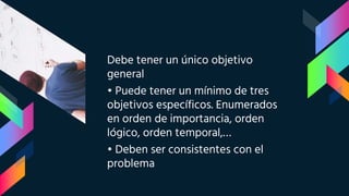 Debe tener un único objetivo
general
• Puede tener un mínimo de tres
objetivos específicos. Enumerados
en orden de importancia, orden
lógico, orden temporal,…
• Deben ser consistentes con el
problema
 