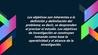 Los objetivos son inherentes a la
definición y delimitación del
problema; es decir, se desprenden
al precisar el estudio. Los objetivos
de investigación se construyen
tomando como base la
operatividad y el alcance de la
investigación.
 