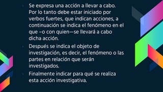 › Se expresa una acción a llevar a cabo.
Por lo tanto debe estar iniciado por
verbos fuertes, que indican acciones, a
continuación se indica el fenómeno en el
que –o con quien—se llevará a cabo
dicha acción.
› Después se indica el objeto de
investigación, es decir, el fenómeno o las
partes en relación que serán
investigados.
› Finalmente indicar para qué se realiza
esta acción investigativa.
 