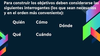 Para construir los objetivos deben considerarse las
siguientes interrogantes (los que sean necesarios
y en el orden más conveniente):
Quién
Qué
Cómo
Cuándo
Dónde
 