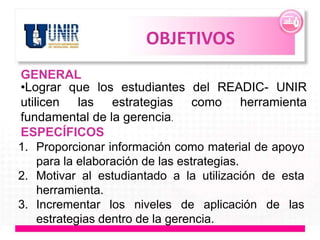 OBJETIVOS
GENERAL
•Lograr que los estudiantes del READIC- UNIR
utilicen las estrategias como herramienta
fundamental de la gerencia.
ESPECÍFICOS
1. Proporcionar información como material de apoyo
    para la elaboración de las estrategias.
2. Motivar al estudiantado a la utilización de esta
    herramienta.
3. Incrementar los niveles de aplicación de las
    estrategias dentro de la gerencia.
 