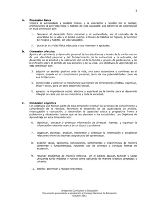 3



a.   Dimensión física
     Integra el autocuidado y cuidado mutuo, y la valoración y respeto por el cuerpo;
     promoviendo la actividad física y hábitos de vida saludable. Los Objetivos de Aprendizaje
     en esta dimensión son:

      1.   favorecer el desarrollo físico personal y el autocuidado, en el contexto de la
           valoración de la vida y el propio cuerpo, a través de hábitos de higiene, prevención
           de riesgos y hábitos de vida saludable.

      2.   practicar actividad física adecuada a sus intereses y aptitudes.

b.   Dimensión afectiva
     Apunta al crecimiento y desarrollo personal de los estudiantes a través de la conformación
     de una identidad personal y del fortalecimiento de la autoestima y la autovalía, del
     desarrollo de la amistad y la valoración del rol de la familia y grupos de pertenencia, y de
     la reflexión sobre el sentido de sus acciones y de su vida. Los Objetivos de Aprendizaje en
     esta dimensión son:

      3. adquirir un sentido positivo ante la vida, una sana autoestima y confianza en sí
         mismo, basada en el conocimiento personal, tanto de sus potencialidades como de
         sus limitaciones.

      4. comprender y apreciar la importancia que tienen las dimensiones afectiva, espiritual,
         ética y social, para un sano desarrollo sexual.

      5. apreciar la importancia social, afectiva y espiritual de la familia para el desarrollo
         integral de cada uno de sus miembros y toda la sociedad.


c.   Dimensión cognitiva
     Los objetivos que forman parte de esta dimensión orientan los procesos de conocimiento y
     comprensión de la realidad; favorecen el desarrollo de las capacidades de análisis,
     investigación y teorización; y desarrollan la capacidad crítica y propositiva frente a
     problemas y situaciones nuevas que se les plantean a los estudiantes. Los Objetivos de
     Aprendizaje en esta dimensión son:

      6.   identificar, procesar y sintetizar información de diversas     fuentes; y organizar la
           información relevante acerca de un tópico o problema.


      7.   organizar, clasificar, analizar, interpretar y sintetizar la información y establecer
           relaciones entre las distintas asignaturas del aprendizaje.


      8.   exponer ideas, opiniones, convicciones, sentimientos y experiencias de manera
           coherente y fundamentada, haciendo uso de diversas y variadas formas de
           expresión.


      9.   resolver problemas de manera reflexiva en el ámbito escolar, familiar y social
           utilizando tanto modelos y rutinas como aplicando de manera creativa conceptos y
           criterios.


      10. diseñar, planificar y realizar proyectos.




                               Unidad de Currículum y Evaluación
                Documento presentado a aprobación al Consejo Nacional de Educación
                                         Octubre 2011
 