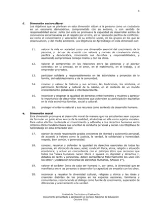 4




d.   Dimensión socio-cultural
     Los objetivos que se plantean en esta dimensión sitúan a la persona como un ciudadano
     en un escenario democrático, comprometido con su entorno, y con sentido de
     responsabilidad social. Junto con esto se promueve la capacidad de desarrollar estilos de
     convivencia social basadas en el respeto por el otro, en la resolución pacífica de conflictos;
     así como el conocimiento y valoración de su entorno social, de los grupos en los que se
     desenvuelven, y del medio ambiente. Los Objetivos de Aprendizaje en esta dimensión son:


      11.     valorar la vida en sociedad como una dimensión esencial del crecimiento de la
              persona, y actuar de acuerdo con valores y normas de convivencia cívica,
              pacífica y democrática, conociendo sus derechos y responsabilidades, y
              asumiendo compromisos consigo mismo y con los otros.

      12.     Valorar el compromiso en las relaciones entre las personas y al acordar
              contratos: en la amistad, en el amor, en el matrimonio, en el trabajo, y al
              emprender proyectos.

      13.     participar solidaria y responsablemente en las actividades y proyectos de la
              familia, del establecimiento y de la comunidad.

      14.     conocer y valorar la historia y sus actores, las tradiciones, los símbolos, el
              patrimonio territorial y cultural de la nación, en el contexto de un mundo
              crecientemente globalizado e interdependiente.

      15.     reconocer y respetar la igualdad de derechos entre hombres y mujeres y apreciar
              la importancia de desarrollar relaciones que potencien su participación equitativa
              en la vida económica familiar, social y cultural.

      16.     proteger el entorno natural y sus recursos como contexto de desarrollo humano.

e.   Dimensión moral
     Esta dimensión promueve el desarrollo moral de manera que los estudiantes sean capaces
     de formular un juicio ético acerca de la realidad, situándose en ella como sujetos morales.
     Para estos efectos contempla el conocimiento y adhesión a los derechos humanos como
     criterios éticos fundamentales que orientan la conducta personal y social. Los Objetivos de
     Aprendizaje en esta dimensión son:

      17.     ejercer de modo responsable grados crecientes de libertad y autonomía personal,
              de acuerdo a valores como la justicia, la verdad, la solidaridad y honestidad,
              respeto, bien común, y generosidad.

      18.     conocer, respetar y defender la igualdad de derechos esenciales de todas las
              personas, sin distinción de sexo, edad, condición física, etnia, religión o situación
              económica; y actuar en concordancia con el principio ético que reconoce que
              todos los “seres humanos nacen libres e iguales en dignidad y derechos y,
              dotados de razón y conciencia, deben comportarse fraternalmente los unos con
              los otros” (Declaración Universal de Derechos Humanos, Artículo 1º).

      19.     valorar el carácter único de cada ser humano y, por tanto, la diversidad que se
              manifiesta entre las personas y desarrollar la capacidad de empatía con los otros.

      20.     reconocer y respetar la diversidad cultural, religiosa y étnica y las ideas y
              creencias distintas de las propias en los espacios escolares, familiares y
              comunitarios, reconociendo el diálogo como fuente de crecimiento, superación de
              diferencias y acercamiento a la verdad.



                               Unidad de Currículum y Evaluación
                Documento presentado a aprobación al Consejo Nacional de Educación
                                         Octubre 2011
 