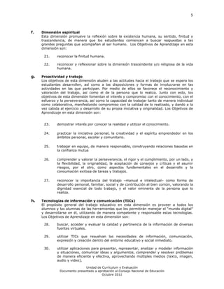 5




f.   Dimensión espiritual
     Esta dimensión promueve la reflexión sobre la existencia humana, su sentido, finitud y
     trascendencia, de manera que los estudiantes comiencen a buscar respuestas a las
     grandes preguntas que acompañan al ser humano. Los Objetivos de Aprendizaje en esta
     dimensión son:

      21.     reconocer la finitud humana.

      22.     reconocer y reflexionar sobre la dimensión trascendente y/o religiosa de la vida
              humana.

g.   Proactividad y trabajo
     Los objetivos de esta dimensión aluden a las actitudes hacia el trabajo que se espera los
     estudiantes desarrollen, así como a las disposiciones y formas de involucrarse en las
     actividades en las que participan. Por medio de ellos se favorece el reconocimiento y
     valoración del trabajo, así como el de la persona que lo realiza. Junto con esto, los
     objetivos de esta dimensión fomentan el interés y compromiso con el conocimiento, con el
     esfuerzo y la perseverancia, así como la capacidad de trabajar tanto de manera individual
     como colaborativa, manifestando compromiso con la calidad de lo realizado, y dando a la
     vez cabida al ejercicio y desarrollo de su propia iniciativa y originalidad. Los Objetivos de
     Aprendizaje en esta dimensión son:


      23.     demostrar interés por conocer la realidad y utilizar el conocimiento.

      24.     practicar la iniciativa personal, la creatividad y el espíritu emprendedor en los
              ámbitos personal, escolar y comunitario.

      25.     trabajar en equipo, de manera responsable, construyendo relaciones basadas en
              la confianza mutua

      26.     comprender y valorar la perseverancia, el rigor y el cumplimiento, por un lado, y
              la flexibilidad, la originalidad, la aceptación de consejos y críticas y el asumir
              riesgos, por el otro, como aspectos fundamentales en el desarrollo y la
              consumación exitosa de tareas y trabajos.

      27.     reconocer la importancia del trabajo –manual e intelectual– como forma de
              desarrollo personal, familiar, social y de contribución al bien común, valorando la
              dignidad esencial de todo trabajo, y el valor eminente de la persona que lo
              realiza.

h.   Tecnologías de información y comunicación (TICs)
     El propósito general del trabajo educativo en esta dimensión es proveer a todos los
     alumnos y las alumnas de las herramientas que les permitirán manejar el “mundo digital”
     y desarrollarse en él, utilizando de manera competente y responsable estas tecnologías.
     Los Objetivos de Aprendizaje en esta dimensión son:

      28.     buscar, acceder y evaluar la calidad y pertinencia de la información de diversas
              fuentes virtuales.

      29.     utilizar TICs que resuelvan las necesidades de información, comunicación,
              expresión y creación dentro del entorno educativo y social inmediato.

      30.     utilizar aplicaciones para presentar, representar, analizar y modelar información
              y situaciones, comunicar ideas y argumentos, comprender y resolver problemas
              de manera eficiente y efectiva, aprovechando múltiples medios (texto, imagen,
              audio y video).

                               Unidad de Currículum y Evaluación
                Documento presentado a aprobación al Consejo Nacional de Educación
                                         Octubre 2011
 