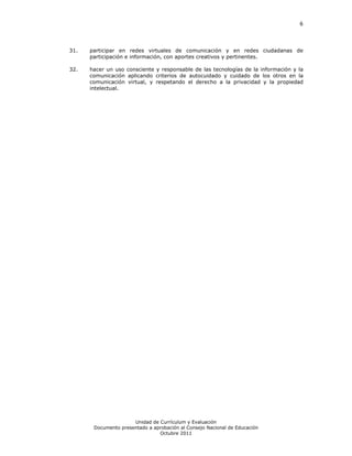 6




31.   participar en redes virtuales de comunicación y en redes ciudadanas de
      participación e información, con aportes creativos y pertinentes.

32.   hacer un uso consciente y responsable de las tecnologías de la información y la
      comunicación aplicando criterios de autocuidado y cuidado de los otros en la
      comunicación virtual, y respetando el derecho a la privacidad y la propiedad
      intelectual.




                      Unidad de Currículum y Evaluación
       Documento presentado a aprobación al Consejo Nacional de Educación
                                Octubre 2011
 