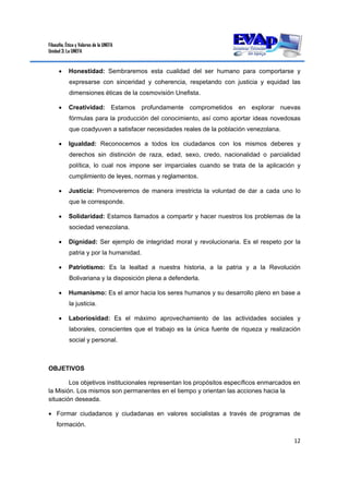 Filosofía, Ética y Valores de la UNEFA
Unidad 3: La UNEFA
12 
 
 Honestidad: Sembraremos esta cualidad del ser humano para comportarse y
expresarse con sinceridad y coherencia, respetando con justicia y equidad las
dimensiones éticas de la cosmovisión Unefista.
 Creatividad: Estamos profundamente comprometidos en explorar nuevas
fórmulas para la producción del conocimiento, así como aportar ideas novedosas
que coadyuven a satisfacer necesidades reales de la población venezolana.
 Igualdad: Reconocemos a todos los ciudadanos con los mismos deberes y
derechos sin distinción de raza, edad, sexo, credo, nacionalidad o parcialidad
política, lo cual nos impone ser imparciales cuando se trata de la aplicación y
cumplimiento de leyes, normas y reglamentos.
 Justicia: Promoveremos de manera irrestricta la voluntad de dar a cada uno lo
que le corresponde.
 Solidaridad: Estamos llamados a compartir y hacer nuestros los problemas de la
sociedad venezolana.
 Dignidad: Ser ejemplo de integridad moral y revolucionaria. Es el respeto por la
patria y por la humanidad.
 Patriotismo: Es la lealtad a nuestra historia, a la patria y a la Revolución
Bolivariana y la disposición plena a defenderla.
 Humanismo: Es el amor hacia los seres humanos y su desarrollo pleno en base a
la justicia.
 Laboriosidad: Es el máximo aprovechamiento de las actividades sociales y
laborales, conscientes que el trabajo es la única fuente de riqueza y realización
social y personal.
OBJETIVOS
Los objetivos institucionales representan los propósitos específicos enmarcados en
la Misión. Los mismos son permanentes en el tiempo y orientan las acciones hacia la
situación deseada.
 Formar ciudadanos y ciudadanas en valores socialistas a través de programas de
formación.
 