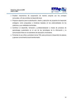 Filosofía, Ética y Valores de la UNEFA
Unidad 3: La UNEFA
14 
 
 Emplear mecanismos de cooperación de manera conjunta con los consejos
comunales, a fin de contribuir al desarrollo local.
 Propiciar espacios para la planificación, diseño y ejecución de proyectos de desarrollo
endógeno, como propuestas e iniciativas basadas en las potencialidades de los
colectivos y sus realidades territoriales.
 Contribuir al desarrollo, formación y profesionalización a través de procesos de
aprendizajes sustentados en el uso de las tecnologías de la información y la
comunicación libres en el subsistema de educación universitaria.
 Fomentar el uso crítico y prioritario de las TICL para promover el desarrollo de saberes
y generar conocimiento social transformador.
 