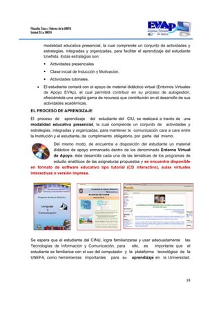 Filosofía, Ética y Valores de la UNEFA
Unidad 3: La UNEFA
18 
 
modalidad educativa presencial, la cual comprende un conjunto de actividades y
estrategias, integradas y organizadas, para facilitar el aprendizaje del estudiante
Unefista. Estas estrategias son:
 Actividades presenciales
 Clase inicial de Inducción y Motivación.
 Actividades tutoriales.
 El estudiante contará con el apoyo de material didáctico virtual (Entornos Virtuales
de Apoyo EVAp), el cual permitirá contribuir en su proceso de autogestión,
ofreciéndole una amplia gama de recursos que contribuirán en el desarrollo de sus
actividades académicas.
EL PROCESO DE APRENDIZAJE
El proceso de aprendizaje del estudiante del CIU, se realizará a través de una
modalidad educativa presencial, la cual comprende un conjunto de actividades y
estrategias, integradas y organizadas, para mantener la comunicación cara a cara entre
la Institución y el estudiante, de cumplimiento obligatorio, por parte del mismo.
Del mismo modo, de encuentra a disposición del estudiante un material
didáctico de apoyo enmarcado dentro de los denominado Entorno Virtual
de Apoyo, éste desarrolla cada una de las temáticas de los programas de
estudio analíticos de las asignaturas propuestas y se encuentra disponible
en formato de software educativo tipo tutorial (CD interactivo), aulas virtuales
interactivas o versión impresa.
Se espera que el estudiante del CINU, logre familiarizarse y usar adecuadamente las
Tecnologías de Información y Comunicación, para ello, es importante que el
estudiante se familiarice con el uso del computador y la plataforma tecnológica de la
UNEFA, como herramientas importantes para su aprendizaje en la Universidad.
 
