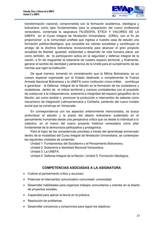 Filosofía, Ética y Valores de la UNEFA
Unidad 3: La UNEFA
27 
 
transformación nacional, comprometida con la formación académica, ideológica y
bolivariana como ejes fundamentales para la preparación del nuevo profesional
venezolano, contempla la asignatura FILOSOFÍA, ÉTICA Y VALORES DE LA
UNEFA en el Curso Integral de Nivelación Universitaria (CINU), con el fin de
proporcionar a la comunidad unefista que ingresa a nuestra casa de estudio una
formación política-ideológica, que consolide los valores socialistas y contribuyan al
arraigo de la doctrina bolivariana revolucionaria para alcanzar el gran proyecto
socialista de libertad, igualdad, solidaridad y desarrollo de vida humana plena; así
como también, de la participación activa en la seguridad y defensa integral de la
nación, a fin de resguardar la soberanía de nuestro espacio territorial; y finalmente,
generar el sentido de identidad y pertenencia de la Unefa para el cumplimiento de las
normas que rigen la institución.
De igual manera, tomando en consideración que la Milicia Bolivariana, es un
cuerpo especial organizado por el Estado destinado a complementar la Fuerza
Armada Nacional Bolivariana y la UNEFA como institución cívico-militar, contribuye
a garantizar la Defensa Integral de la Nación en la formación de los ciudadanos y
ciudadanas dentro de la milicia territorial y cuerpos combatientes con el propósito
de coadyuvar a la independencia, soberanía e integridad del espacio geográfico de la
Nación, así como tambié n, promover la producción e intercambio de saberes como
mecanismo de integración Latinoamericana y Caribeña, partiendo del nuevo modelo
social que se construye en Venezuela.
En correspondencia con los aspectos anteriormente mencionados, se busca
profundizar el estudio y la praxis del ideario bolivariano sustentado en el
pensamiento humanista desde una perspectiva crítica que va desde lo individual a lo
colectivo, en el marco del nuevo proyecto histórico venezolano como pilar
fundamental de la democracia participativa y protagónica.
Para el logro de las competencias previstas a través del aprendizaje enmarcado
dentro de la modalidad del Curso Integral de Nivelación Universitaria, se contemplan
las siguientes unidades de contenido:
Unidad 1: Fundamentos del Socialismo y el Pensamiento Bolivariano.
Unidad 2: Soberanía e Identidad Nacional Venezolana.
Unidad 3: La UNEFA.
Unidad 4: Defensa Integral de la Nación. Unidad 5: Formación Ideológica.
COMPETENCIAS ASOCIADAS A LA ASIGNATURA
 Cultivar el pensamiento crítico y acucioso.
 Potenciar el intercambio comunicativo comunidad- universidad.
 Desarrollar habilidades para organizar trabajos comunitarios y orientar en el diseño
de proyectos sociales.
 Capacidad para aplicar la teoría en la práctica.
 Resolución de problemas.
 Desarrollar conciencia y compromiso para lograr los objetivos.
 