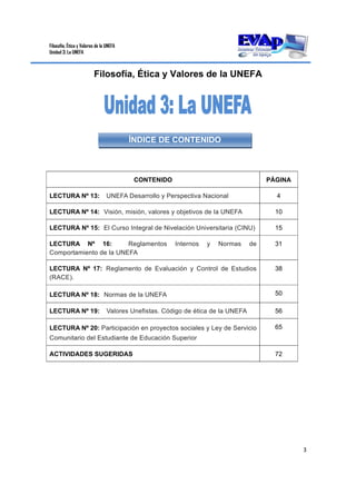 Filosofía, Ética y Valores de la UNEFA
Unidad 3: La UNEFA
3 
 
Filosofía, Ética y Valores de la UNEFA
CONTENIDO PÁGINA
LECTURA Nº 13: UNEFA Desarrollo y Perspectiva Nacional 4
LECTURA Nº 14: Visión, misión, valores y objetivos de la UNEFA 10
LECTURA Nº 15: El Curso Integral de Nivelación Universitaria (CINU) 15
LECTURA Nº 16: Reglamentos Internos y Normas de
Comportamiento de la UNEFA
31
LECTURA Nº 17: Reglamento de Evaluación y Control de Estudios
(RACE).
38
LECTURA Nº 18: Normas de la UNEFA 50
LECTURA Nº 19: Valores Unefistas. Código de ética de la UNEFA 56
LECTURA Nº 20: Participación en proyectos sociales y Ley de Servicio
Comunitario del Estudiante de Educación Superior
65
ACTIVIDADES SUGERIDAS 72
ÍNDICE DE CONTENIDO
 