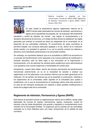 Filosofía, Ética y Valores de la UNEFA
Unidad 3: La UNEFA
31 
 
En esta unidad te presentamos algunos reglamentos internos de la
UNEFA donde están plasmadas las normas de admisión, permanencia y
egreso de los estudiantes de pregrado, las de evaluación del rendimiento
estudiantil y control de estudios, las normas que regirán el comportamiento y la
disciplina del personal de alumnos, y el código de ética donde se establecen las reglas
generales que orientan la conducta de todos los integrantes de la universidad, en el
desarrollo de sus actividades cotidianas. El conocimiento de estas normativas te
permitirá adoptar una conducta adecuada apegada a la ley, dentro de la institución
donde resides y la sociedad en general. A su vez te permite conocer tus deberes y
derechos como estudiante perteneciente a la comunidad Unefista.
Sin embargo, es importante destacar que en la actualidad la UNEFA se encuentra en
un proceso de transformación como respuesta a las nuevas políticas de masificación e
inclusión educativa, esto ha dado lugar a una renovación en la organización y
funcionamiento, a fin de optimizar los cambios tanto académicos como administrativos
y así ajustarse a las nuevas exigencias y necesidades de nuestro país.
Actualmente, nuestra Alma Mater, dentro del proceso permanente de transformación
mencionado anteriormente, se ve en la necesidad de estudiar y analizar sus
reglamentos a fin de adecuarlos a los cambios internos que se están generando en la
institución. En tal sentido, las lecturas que se te presentan a continuación, referidas a
los reglamentos de la universidad, están vigentes en la actualidad pero sujetos a
modificación, por lo que te recomendamos te mantengas atento ante esta situación y
en caso de ser necesario actualízate con respecto a estas posibles modificaciones a
través de la página web de la universidad.
Reglamento de Admisión, Permanencia y Egreso (RAPE) 
Esta lectura te permitirá conocer la reglamentación interna de la UNEFA, donde están
plasmadas las normas de ingreso, permanencia, egreso, evaluación, control de
estudios y las de índole disciplinaria, que guiarán y regularán tu comportamiento como
miembro de la Comunidad Unefista. Te sugerimos que te orientes por las actividades
indicadas en tu Guía Didáctica para una mejor comprensión de la utilidad de esta
normativa.
CAPÍTULO I
DISPOSICIONES GENERALES
Material  recopilado  y  adaptado  con  fines 
instruccionales. Tomado de: UNEFA (1999). Reglamento 
de  Admisión,  Permanencia  y  Egreso  (RAPE).  UNEFA. 
Caracas. CINU ‐2013 
 