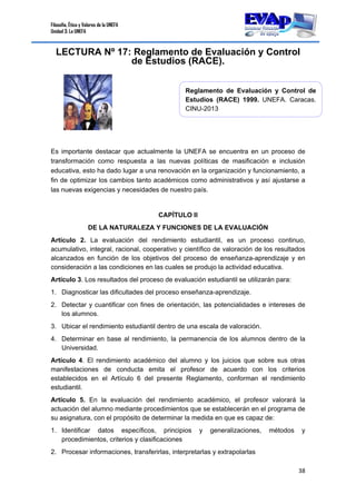 Filosofía, Ética y Valores de la UNEFA
Unidad 3: La UNEFA
38 
 
LECTURA Nº 17: Reglamento de Evaluación y Control
de Estudios (RACE).
Es importante destacar que actualmente la UNEFA se encuentra en un proceso de
transformación como respuesta a las nuevas políticas de masificación e inclusión
educativa, esto ha dado lugar a una renovación en la organización y funcionamiento, a
fin de optimizar los cambios tanto académicos como administrativos y así ajustarse a
las nuevas exigencias y necesidades de nuestro país.
CAPÍTULO II
DE LA NATURALEZA Y FUNCIONES DE LA EVALUACIÓN
Artículo 2. La evaluación del rendimiento estudiantil, es un proceso continuo,
acumulativo, integral, racional, cooperativo y científico de valoración de los resultados
alcanzados en función de los objetivos del proceso de enseñanza-aprendizaje y en
consideración a las condiciones en las cuales se produjo la actividad educativa.
Artículo 3. Los resultados del proceso de evaluación estudiantil se utilizarán para:
1. Diagnosticar las dificultades del proceso enseñanza-aprendizaje.
2. Detectar y cuantificar con fines de orientación, las potencialidades e intereses de
los alumnos.
3. Ubicar el rendimiento estudiantil dentro de una escala de valoración.
4. Determinar en base al rendimiento, la permanencia de los alumnos dentro de la
Universidad.
Artículo 4. El rendimiento académico del alumno y los juicios que sobre sus otras
manifestaciones de conducta emita el profesor de acuerdo con los criterios
establecidos en el Artículo 6 del presente Reglamento, conforman el rendimiento
estudiantil.
Artículo 5. En la evaluación del rendimiento académico, el profesor valorará la
actuación del alumno mediante procedimientos que se establecerán en el programa de
su asignatura, con el propósito de determinar la medida en que es capaz de:
1. Identificar datos específicos, principios y generalizaciones, métodos y
procedimientos, criterios y clasificaciones
2. Procesar informaciones, transferirlas, interpretarlas y extrapolarlas
Reglamento de Evaluación y Control de
Estudios (RACE) 1999. UNEFA. Caracas.
CINU-2013
 