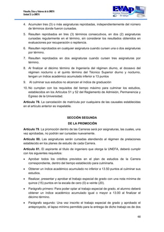 Filosofía, Ética y Valores de la UNEFA
Unidad 3: La UNEFA
48 
 
4. Acumulen tres (3) o más asignaturas reprobadas, independientemente del número
de términos donde fueron cursadas.
5. Resulten reprobados en tres (3) términos consecutivos, en dos (2) asignaturas
cursadas regularmente en el término, sin considerar los resultados obtenidos en
evaluaciones por recuperación o repitencia.
6. Resulten reprobados en cualquier asignatura cuando cursen una o dos asignaturas
por término.
7. Resulten reprobados en dos asignaturas cuando cursen tres asignaturas por
término.
8. Al finalizar el décimo término de Ingeniería del régimen diurno, el doceavo del
régimen nocturno o el quinto término del Técnico Superior diurno y nocturno,
tengan un índice académico acumulado inferior a 13 puntos
9. Al culminar sus estudios no alcancen el índice de graduación
10. No cumplan con los requisitos del tiempo máximo para culminar los estudios,
establecidos en los Artículos 51 y 52 del Reglamento de Admisión, Permanencia y
Egreso de la Universidad.
Artículo 78. La cancelación de matrícula por cualquiera de las causales establecidas
en el artículo anterior es inapelable.
SECCIÓN SEGUNDA
DE LA PROMOCIÓN
Artículo 79. La promoción dentro de las Carreras será por asignaturas, las cuales, una
vez aprobadas, no podrán ser cursadas nuevamente.
Artículo 80. Las asignaturas serán cursadas atendiendo al régimen de prelaciones
establecido en los planes de estudio de cada Carrera.
Artículo 81. El aspirante al título de ingeniero que otorga la UNEFA, deberá cumplir
con los siguientes requisitos:
 Aprobar todos los créditos previstos en el plan de estudios de la Carrera
correspondiente, dentro del tiempo establecido para culminarla.
 Obtener un índice académico acumulado no inferior a 13.50 puntos al culminar sus
estudios.
 Realizar, presentar y aprobar el trabajo especial de grado con una nota mínima de
quince (15) puntos en la escala de cero (0) a veinte (20).
 Parágrafo primero: Para poder optar al trabajo especial de grado, el alumno deberá
obtener un índice académico acumulado igual o mayor a 13.00 al finalizar el
décimo término.
 Parágrafo segundo: Una vez inscrito el trabajo especial de grado y aprobado el
anteproyecto, el lapso mínimo permitido para la entrega de dicho trabajo es de dos
 
