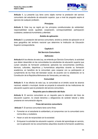 Filosofía, Ética y Valores de la UNEFA
Unidad 3: La UNEFA
66 
 
Artículo 1. La presente Ley tiene como objeto normar la prestación del servicio
comunitario del estudiante de educación superior, que a nivel de pregrado aspire al
ejercicio de cualquier profesión.
Principios
Artículo 2. Esta Ley se regirá por los principios constitucionales de solidaridad,
responsabilidad social, igualdad, cooperación, corresponsabilidad, participación
ciudadana, asistencia humanitaria y alteridad.
Ámbito de aplicación
Artículo 3. La prestación del servicio comunitario, tendrá su ámbito de aplicación en el
área geográfica del territorio nacional que determine la Institución de Educación
Superior correspondiente.
Capítulo II
Del Servicio Comunitario
Definición
Artículo 4.A los efectos de esta Ley, se entiende por Servicio Comunitario, la actividad
que deben desarrollar en las comunidades los estudiantes de educación superior que
cursen estudios de formación profesional, aplicando los conocimientos científicos,
técnicos, culturales, deportivos y humanísticos adquiridos durante su formación
académica, en beneficio de la comunidad, para cooperar con su participación al
cumplimiento de los fines del bienestar social, de acuerdo con lo establecido en la
Constitución de la República Bolivariana de Venezuela y en esta Ley.
Comunidad
Artículo 5. A los efectos de esta Ley, la comunidad es el ámbito social de alcance
nacional, estadal o municipal, donde se proyecta la actuación de las instituciones de
educación superior para la prestación del servicio comunitario.
Requisito para la obtención del título
Artículo 6. El servicio comunitario es un requisito para la obtención del título de
educación superior, no creará derechos u obligaciones de carácter laboral y debe
prestarse sin remuneración alguna.
Fines del servicio comunitario
Artículo 7. El servicio comunitario tiene como fines:
 Fomentar en el estudiante la solidaridad y el compromiso con la comunidad como
norma ética y ciudadana.
 Hacer un acto de reciprocidad con la sociedad.
 Enriquecer la actividad de educación superior, a través del aprendizaje en servicio,
con la aplicación de los conocimientos adquiridos durante la formación académica,
 