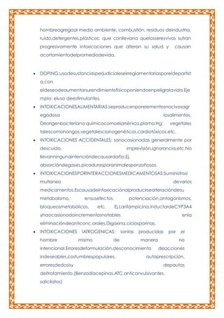 hombreagregaal medio ambiente: combustión, residuos deindustria,
ruido,detergentes,plásticos; que conllevana quelosseresvivos sufran
progresivamente intoxicaciones que alteran su salud y

causan

acortamientodelpromediodevida.

DOPING:usodesustanciasperjudicialeseirreglamentariasporeldeportist
a,con
eldeseodeaumentarsurendimientofísicoponiendoenpeligrolavida.Eje
mplo: eluso deestimulantes.
INTOXICACIONESALIMENTARIAS:seproducenporelementosnocivosagr
egadosa

losalimentos.

Deorigenbacteriano;químicocomoelarsénico,plomo,Hg;

vegetales

talescomohongos,vegetalescianogenéticos,cardiotóxicos,etc.
INTOXICACIONES ACCIDENTALES: sonocasionadas generalmente por
descuido,

imprevisión,ignorancia,etc.No

llevanningunaintencióndecausardaño.Ej.
absorcióndegases,picadurasporanimalesponzoñosos.
INTOXICACIONESPORINTERACCIONESMEDICAMENTOSAS:Suministrosi
multaneo

devarios

medicamentos.Escausadeintoxicaciónalproducirsealteracióndesu
metabolismo,

ensusefectos,

bloqueosmetabólicos,

etc.

potenciación,antagonismos,
Ej.Larifampicina,inductordeCYP3A4

yhaocasionadoincrementosnotables

enla

eliminacióndeanticonc.orales,Digoxina,ciclosporinas.
INTOXICACIONES
hombre

IATROGENICAS:
mismo

de

sonlas

producidas
manera

intencional.Erroresdeformulación,desconocimiento
indeseables,costumbrespopulares,
erroresdedosisy

el
no

deacciones

autoprescripción,
depautas

deltratamiento.(Benzodiacepinas,ATC,anticonvulsivantes,
salicilatos)

por

 