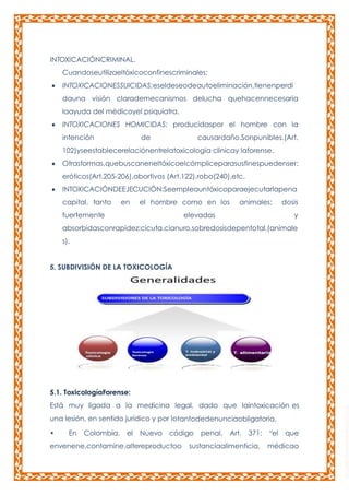 INTOXICACIÓNCRIMINAL.
Cuandoseutilizaeltóxicoconfinescriminales:
INTOXICACIONESSUICIDAS:eseldeseodeautoeliminación,tienenperdi
dauna visión clarademecanismos delucha quehacennecesaria
laayuda del médicoyel psiquiatra.
INTOXICACIONES HOMICIDAS: producidaspor el hombre con la
intención

de

causardaño.Sonpunibles.(Art.

102)yseestablecerelaciónentrelatoxicología clínicay laforense.
Otrasformas,quebuscaneneltóxicoelcómpliceparasusfinespuedenser:
eróticos(Art.205-206),abortivos (Art.122),robo(240),etc.
INTOXICACIÓNDEEJECUCIÓN:Seempleauntóxicoparaejecutarlapena
capital, tanto

en

el hombre como en los

fuertemente

animales;

elevadas

dosis
y

absorbidasconrapidez:cicuta,cianuro,sobredosisdepentotal,(animale
s).
5. SUBDIVISIÓN DE LA TOXICOLOGÍA

5.1. ToxicologíaForense:
Está muy ligada a la medicina legal, dado que laintoxicación es
una lesión, en sentido jurídico y por lotantodedenunciaobligatoria.
•

En

Colombia,

el

Nuevo

código

envenene,contamine,altereproductoo

penal,

Art.

371:

sustanciaalimenticia,

“el

que

médicao

 