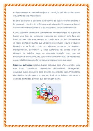 mal puesta puede confundir un jarabe con algún raticida pudiendo ser
causante de una intoxicación.
En otras ocasiones el paciente es la víctima de algún envenenamiento y
lo ignora el, medico, la enfermera o el mismo individuo puede haber
confundido un medicamento o equivocado su vía de administración.
Como podemos observar el panorama es tan amplio que no es posible
hacer una lista de sustancias capaces de producir este tipo de
intoxicaciones. Puede ocurrir que en ocasiones el propio individuo lleva
al hogar ciertos productos que ubicados en un lugar seguro producen
bienestar a la familia como por ejemplo productos de limpieza,
medicamentos, cosméticos y otras sustancias las cuales están al
alcance de adultos, pero un descuido bastaría para que un
niñoalcance dicho producto y por curiosidad sea capaz de realizar las
cosas más lógicos como tomar la sustancia que tiene mal sabor.
Productos del hogar: Alcohol, barniz, adhesivo para uñas, esmalte, sello
rojo,

cloro,

cosméticos,

depiladores

desodorantes,

detergentes,

enjuague bucal, disolvente para pinturas, insecticidas, lejías, limpiadores
de tuberías , limpiadores para madera, líquidos de limpieza, perfumes y
colonias, pesticidas, pinturas que contengan plomo.

 