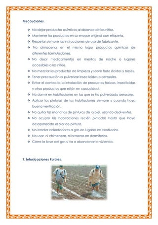Precauciones.
 No dejar productos químicos al alcance de los niños.
 Mantener los productos en su envase original con etiqueta.
 Respetar siempre las instrucciones de uso de fabricante.
 No almacenar en el mismo lugar productos químicos de
diferentes formulaciones.
 No dejar medicamentos en mesillas de noche o lugares
accesibles a los niños.
 No mezclar los productos de limpieza y sobre todo ácidos y bases.
 Tener precaución al pulverizar insecticidas o aerosoles.
 Evitar el contacto, la inhalación de productos tóxicos, insecticidas
y otros productos que están en caducidad.
 No dormir en habitaciones en las que se ha pulverizado aerosoles.
 Aplicar las pinturas de las habitaciones siempre y cuando haya
buena ventilación.
 No quitar las manchas de pinturas de la piel, usando disolventes.
 No ocupar las habitaciones recién pintadas hasta que haya
desaparecido el olor de pintura.
 No instalar calentadores a gas en lugares no ventilados.
 No usar ni chimeneas, ni braseros en dormitorios.
 Cierre la llave del gas si va a abandonar la vivienda.

7. Intoxicaciones Rurales.

 
