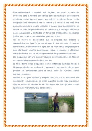 El propósito de esta parte de la toxicología es demostrar la importancia
que tiene para el hombre del campo conocer los riesgos que encierra
manipular sustancias que ponen en peligro no solamente su propia
integridad sino también la de su familia y a veces la de toda una
población debido a su alta toxicidad a lo que estas intoxicaciones se
refiere, se produce generalmente en personas que manejan sustancias
como plaguicidas y pesticidas sin tomar las precauciones necesarias
(utilizar ropa adecuada, mascarilla , guantes, botas).
Por tal motivo es aconsejable que la empresa que elabora y
comercializa este tipo de productos que si bien es cierto brindan un
servicio muy útil al hombre del agro, son así mismo muy peligrosas para
que planifiquen charlas permanentes sobre el manejo y utilización
correcta de este tipo de insumos para evitar riesgos de intoxicaciones.
Los plaguicidas son una causa frecuente de intoxicaciones en todo el
mundo debido a su gran difusión y empleo.
La OMS define a los plaguicidas como sustancias químicas, físicas o
biológicas destinadas a destruir o prevenir la acción de plagas que
pueden ser perjudiciales para la salud tanto de humano, como
animales o plantas.
Debido a su gran difusión y empleo son una causa frecuente de
intoxicación ocupacional, es decir aquellos donde hay exposición
directa reiterada debido a las funciones de trabajadores como
operarios de manufacturas y aplicaciones.

 