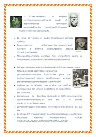 •

EnGreciaelveneno

se

comoarmadeejecuciónyesel
depositariodelos

emplea
estado

el

venenos.La

muertedeSócrates

descritaporPlatónquien

muere envenenadoporla cicuta.
En roma, el veneno es poder; Emperadoresy patricios.
Arsénico.
Envenenadores
Claudioy

profesionales; Locusta envenenóa

a

Británico,

deallísurgelaley

deLucio

Cornelio(LexCornelio).
Nerón,publicósutratado conelque hizo unimportante aporte al
conocimiento, clasificación y tratamientosdelosvenenos.

EnlaépocadelrenacimientoenItalia,MaddamToffanaconelacquade
toffana,preparabacosméticosconarsénico
ylossuministrabaconclaras
suusoocasionarael

indicaciones

efecto

para

deletéreoenlas

que

víctimas

previamenteseleccionadaspara sueliminación.
Ladislao, rey de Nápoles, que se dice que murió a
consecuencia del veneno depositado en susgenitales
por suamante.
Lamarquesa

de

Brinvilliers, ajusticiada en 1679; conocida como

la primera envenenadora en

serie

Ella

y

su

amante

asesinarona muchaspersonas.
LaVoisin,famosaenvenenadora, intentodeenvenenamiento de Luis
XIV.
En el siglo XV, 1ª aproximación científicasobrelostóxicos, son famosos
estudiosde

Paracelso

sobredosis–efecto.

VENENONADAESVENENO TODO DEPENDEDELA DOSIS”.

“TODOES

 