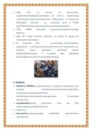 Siglo

XVIII,

el

veneno

se

democratiza,

surgelanecesidaddedescubriryaislar

el

veneno.

latoxicología

comocienciay Mateo Buenaventura

Orfilapublicó

su Tratado De

Toxicología

General.

se

reconoce

como

el

PADRE

delaTOXICOLOGIA moderna,basándoseenlaparteanalítica.
1836,

MARSH,

descubre

un procedimientopara investigar

arsénico
Siglo XIX, surgen técnicas analíticas. La justicia se apoya en
elconcepto toxicológico
En

Colombia,

importancia
Paratión,

1967,

la toxicología tomaverdadera

a raíz deuna intoxicaciónmasiva en Chiquinquirá con
fueron

DaríoCórdoba,profesor

grandeslos
y

aportesdel

fundador

dela

doctor
cátedrade

toxicologíaclínica enla UniversidaddeAntioquia.

3. TÉRMINOS:
TOXICO O VENENO:cualquiersustancia o elemento xenobiótico que
ingerido,

inhalado,aplicado,inyectadooabsorbido,

escapazporsuspropiedadesfísicaso
químicasdeprovocaralteracionesorgánicaso

funcionalesy

aunlamuerte.
Estupefaciente:droga

queactúaa

nivel

del

SNC

yademásproducendependenciay
tolerancia.
Psicoactivo:todoloqueactuéa
deprimiendo.

niveldelSNC

estimulándoloo

 