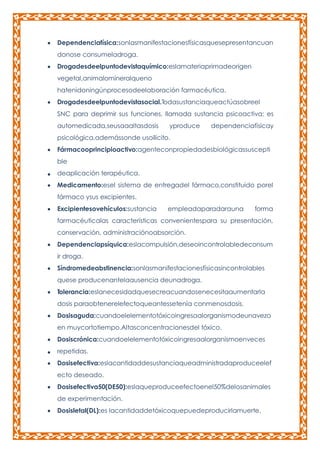 Dependenciafísica:sonlasmanifestacionesfísicasquesepresentancuan
donose consumeladroga.
Drogadesdeelpuntodevistaquímico:eslamateriaprimadeorigen
vegetal,animalomineralqueno
hatenidoningúnprocesodeelaboración farmacéutica.
Drogadesdeelpuntodevistasocial.Todasustanciaqueactúasobreel
SNC para deprimir sus funciones, llamada sustancia psicoactiva; es
automedicada,seusaaaltasdosis

yproduce

dependenciafísicay

psicológica,ademássonde usoilícito.
Fármacooprincipioactivo:agenteconpropiedadesbiológicassuscepti
ble
deaplicación terapéutica.
Medicamento:esel sistema de entregadel fármaco,constituido porel
fármaco ysus excipientes.
Excipientesovehículos:sustancia

empleadaparadarauna

forma

farmacéuticalas características convenientespara su presentación,
conservación, administraciónoabsorción.
Dependenciapsíquica:eslacompulsión,deseoincontrolabledeconsum
ir droga.
Síndromedeabstinencia:sonlasmanifestacionesfísicasincontrolables
quese producenantelaausencia deunadroga.
Tolerancia:eslanecesidadquesecreacuandosenecesitaaumentarla
dosis paraobtenerelefectoqueantessetenía conmenosdosis.
Dosisaguda:cuandoelelementotóxicoingresaalorganismodeunavezo
en muycortotiempo.Altasconcentracionesdel tóxico.
Dosiscrónica:cuandoelelementotóxicoingresaalorganismoenveces
repetidas.
Dosisefectiva:eslacantidaddesustanciaqueadministradaproduceelef
ecto deseado.
Dosisefectiva50(DE50):eslaqueproduceefectoenel50%delosanimales
de experimentación.
Dosisletal(DL):es lacantidaddetóxicoquepuedeproducirlamuerte.

 