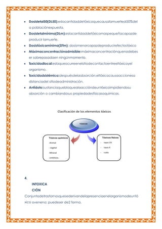 Dosisletal50(DL50):eslacantidaddetóxicoquecausalamuerteal50%del
a poblaciónexpuesta.
Dosisletalmínima(DLm):eslacantidaddetóxicomaspequeñacapazde
producir lamuerte.
Dosistóxicamínima(DTm): dosismenorcapazdeproducirefectostóxico
Máximaconcentraciónadmisible:máximaconcentraciónquenodebes
er sobrepasadaen ningúnmomento.
Toxicidadlocal:eslaqueocurreenelsitiodecontactoentreeltóxicoyel
organismo.
Toxicidadsistémica:despuésdelaabsorción,eltóxicocausaaccionesa
distanciadel sitiodeadministración.
Antídoto:sustanciaquebloquealaaccióndeuntóxicoimpidiendosu
absorción o cambiandosus propiedadesfísicasoquímicas.

4.
INTOXICA
CIÓN
Conjuntodetrastornosquesederivandelapresenciaenelorganismodeuntó
xico oveneno; puedeser de2 forma.

 
