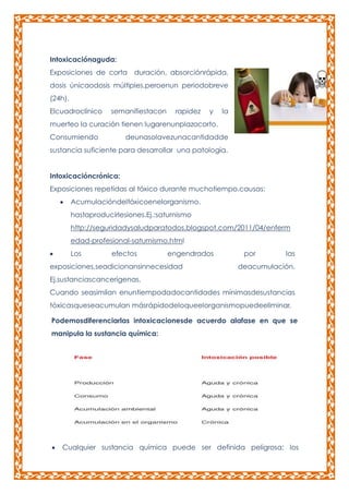 Intoxicaciónaguda:
Exposiciones de corta duración, absorciónrápida,
dosis únicaodosis múltiples,peroenun periodobreve
(24h).
Elcuadroclínico

semanifiestacon

rapidez

y

la

muerteo la curación tienen lugarenunplazocorto.
Consumiendo

deunasolavezunacantidadde

sustancia suficiente para desarrollar una patología.
Intoxicacióncrónica:
Exposiciones repetidas al tóxico durante muchotiempo.causas:
Acumulacióndeltóxicoenelorganismo.
hastaproducirlesiones.Ej.:saturnismo
http://seguridadysaludparatodos.blogspot.com/2011/04/enferm
edad-profesional-saturnismo.html
Los

efectos

engendrados

exposiciones,seadicionansinnecesidad

por

las

deacumulación.

Ej.sustanciascancerígenas.
Cuando seasimilan enuntiempodadocantidades mínimasdesustancias
tóxicasqueseacumulan másrápidodeloqueelorganismopuedeeliminar.
Podemosdiferenciarlas intoxicacionesde acuerdo alafase en que se
manipula la sustancia química:

Cualquier sustancia química puede ser definida peligrosa: los

 