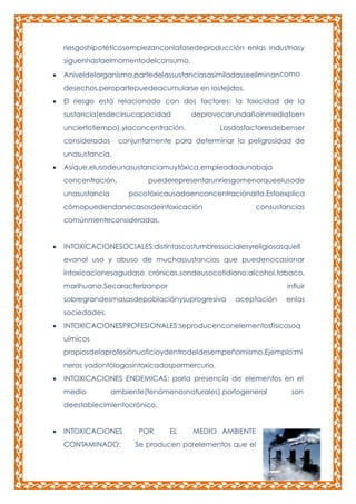 riesgoshipotéticosempiezanconlafasedeproducción enlas industriasy
siguenhastaelmomentodelconsumo.
Aniveldelorganismo,partedelassustanciasasimiladasseeliminancomo
desechos,peropartepuedeacumularse en lostejidos.
El riesgo está relacionado con dos factores: la toxicidad de la
sustancia(esdecirsucapacidad

deprovocarundañoinmediatoen

unciertotiempo),ylaconcentración.
considerados

Losdosfactoresdebenser

conjuntamente para determinar la peligrosidad de

unasustancia.
Asíque,elusodeunasustanciamuytóxica,empleadaaunabaja
concentración,
unasustancia

puederepresentarunriesgomenorqueelusode
pocotóxicausadaenconcentraciónalta.Estoexplica

cómopuedendarsecasosdeintoxicación

consustancias

comúnmenteconsideradas.
INTOXICACIONESOCIALES:distintascostumbressocialesyreligiosasquell
evanal uso y abuso de muchassustancias que puedenocasionar
intoxicacionesagudaso crónicas,sondeusocotidiano:alcohol,tabaco,
marihuana.Secaracterizanpor

influir

sobregrandesmasasdepoblaciónysuprogresiva

aceptación

enlas

sociedades.
INTOXICACIONESPROFESIONALES:seproducenconelementosfísicosoq
uímicos
propiosdelaprofesiónuoficioydentrodeldesempeñomismo.Ejemplo:mi
neros yodontólogosintoxicadospormercurio.
INTOXICACIONES ENDEMICAS: porla presencia de elementos en el
medio

ambiente(fenómenosnaturales),porlogeneral

deestablecimientocrónico.
INTOXICACIONES
CONTAMINADO:

POR

EL

MEDIO AMBIENTE

Se producen porelementos que el

son

 