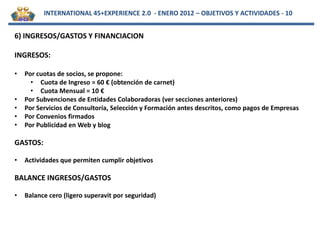 INTERNATIONAL 45+EXPERIENCE 2.0 - ENERO 2012 – OBJETIVOS Y ACTIVIDADES - 10


6) INGRESOS/GASTOS Y FINANCIACION

INGRESOS:

•   Por cuotas de socios, se propone:
      • Cuota de Ingreso = 60 € (obtención de carnet)
      • Cuota Mensual = 10 €
•   Por Subvenciones de Entidades Colaboradoras (ver secciones anteriores)
•   Por Servicios de Consultoría, Selección y Formación antes descritos, como pagos de Empresas
•   Por Convenios firmados
•   Por Publicidad en Web y blog

GASTOS:

•   Actividades que permiten cumplir objetivos

BALANCE INGRESOS/GASTOS

•   Balance cero (ligero superavit por seguridad)
 