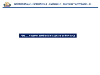 INTERNATIONAL 45+EXPERIENCE 2.0 - ENERO 2012 – OBJETIVOS Y ACTIVIDADES - 13




      Pero….. Hacemos también un escenario de MINIMOS
 