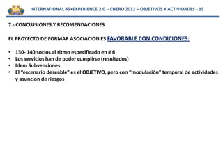 INTERNATIONAL 45+EXPERIENCE 2.0 - ENERO 2012 – OBJETIVOS Y ACTIVIDADES - 15


7.- CONCLUSIONES Y RECOMENDACIONES

EL PROYECTO DE FORMAR ASOCIACION ES FAVORABLE CON CONDICIONES:

•   130- 140 socios al ritmo especificado en # 6
•   Los servicios han de poder cumplirse (resultados)
•   Idem Subvenciones
•   El “escenario deseable” es el OBJETIVO, pero con “modulación” temporal de actividades
    y asuncion de riesgos
 
